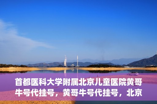 首都医科大学附属北京儿童医院黄哥牛号代挂号，黄哥牛号代挂号，北京儿童医院挂号新选择