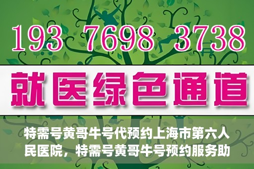 特需号黄哥牛号代预约上海市第六人民医院，特需号黄哥牛号预约服务助力上海市第六人民医院就医体验升级