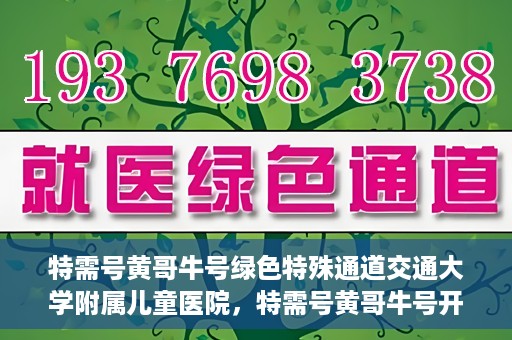 特需号黄哥牛号绿色特殊通道交通大学附属儿童医院，特需号黄哥牛号开启绿色特殊通道，交通大学附属儿童医院守护儿童健康之路