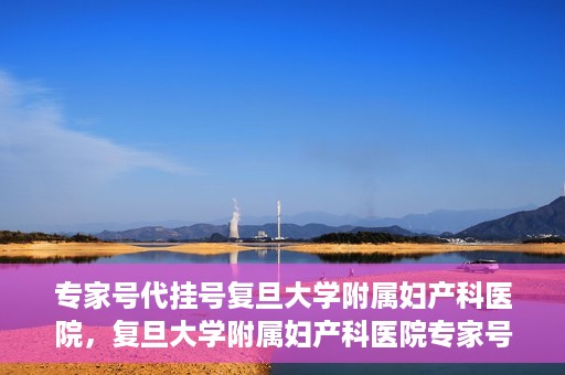 专家号代挂号复旦大学附属妇产科医院，复旦大学附属妇产科医院专家号代挂号服务解析