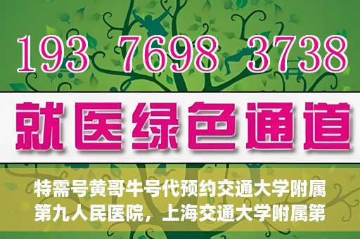 特需号黄哥牛号代预约交通大学附属第九人民医院，上海交通大学附属第九人民医院特需号黄哥牛号预约服务启动