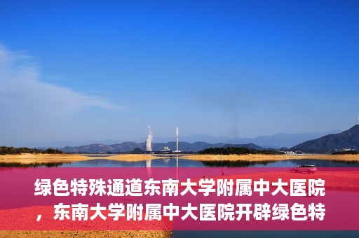 绿色特殊通道东南大学附属中大医院，东南大学附属中大医院开辟绿色特殊通道