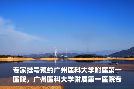 专家挂号预约广州医科大学附属第一医院，广州医科大学附属第一医院专家挂号预约攻略
