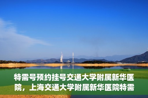 特需号预约挂号交通大学附属新华医院，上海交通大学附属新华医院特需号预约挂号服务启动