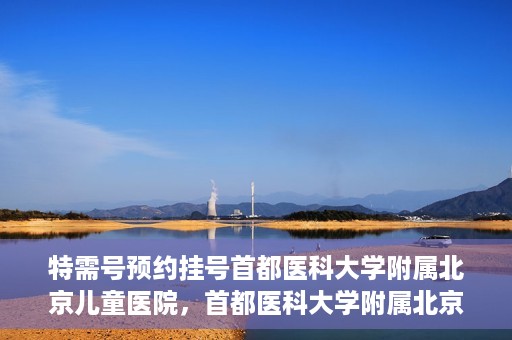 特需号预约挂号首都医科大学附属北京儿童医院，首都医科大学附属北京儿童医院特需号预约挂号攻略