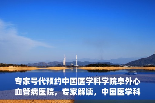 专家号代预约中国医学科学院阜外心血管病医院，专家解读，中国医学科学院阜外心血管病医院预约挂号攻略