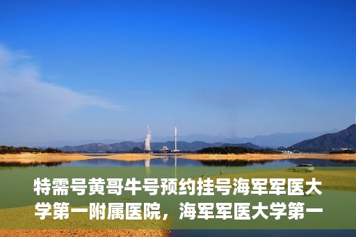 特需号黄哥牛号预约挂号海军军医大学第一附属医院，海军军医大学第一附属医院特需号黄哥牛号预约挂号指南
