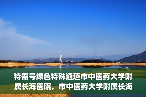 特需号绿色特殊通道市中医药大学附属长海医院，市中医药大学附属长海医院特需号绿色特殊通道服务解析