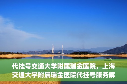 代挂号交通大学附属瑞金医院，上海交通大学附属瑞金医院代挂号服务解析