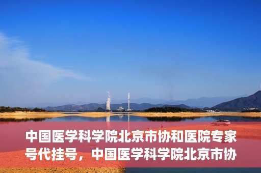 中国医学科学院北京市协和医院专家号代挂号，中国医学科学院北京市协和医院专家号预约挂号攻略