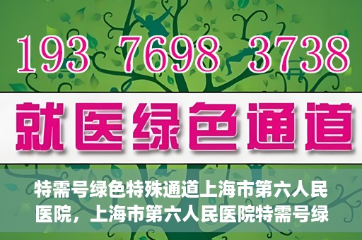 特需号绿色特殊通道上海市第六人民医院，上海市第六人民医院特需号绿色特殊通道，就医新选择