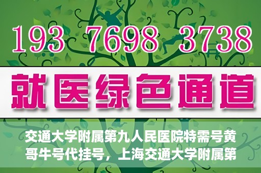 交通大学附属第九人民医院特需号黄哥牛号代挂号，上海交通大学附属第九医院特需号专家黄哥牛号预约挂号攻略