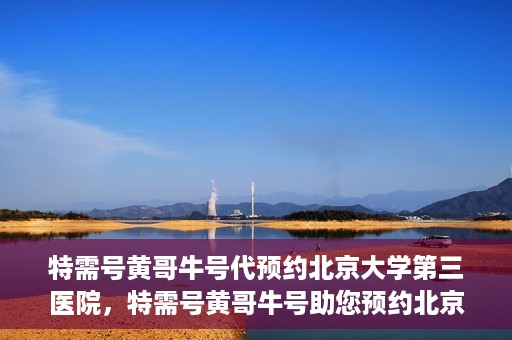 特需号黄哥牛号代预约北京大学第三医院，特需号黄哥牛号助您预约北京大学第三医院专家号