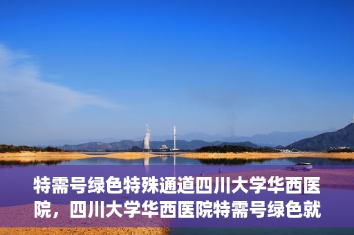 特需号绿色特殊通道四川大学华西医院，四川大学华西医院特需号绿色就医通道