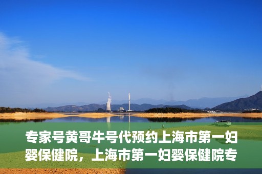 专家号黄哥牛号代预约上海市第一妇婴保健院，上海市第一妇婴保健院专家号黄哥牛号代预约服务解析