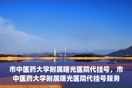 市中医药大学附属曙光医院代挂号，市中医药大学附属曙光医院代挂号服务详解