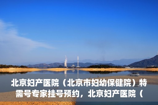 北京妇产医院（北京市妇幼保健院）特需号专家挂号预约，北京妇产医院（北京市妇幼保健院）特需专家挂号预约攻略