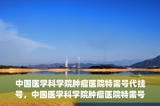 中国医学科学院肿瘤医院特需号代挂号，中国医学科学院肿瘤医院特需号挂号服务解析