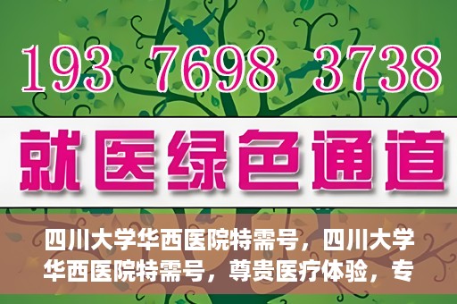 四川大学华西医院特需号，四川大学华西医院特需号，尊贵医疗体验，专业健康守护