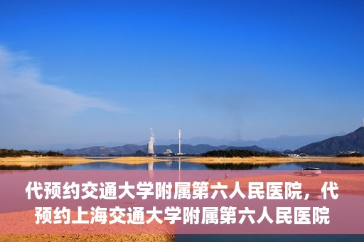 代预约交通大学附属第六人民医院，代预约上海交通大学附属第六人民医院就医服务攻略