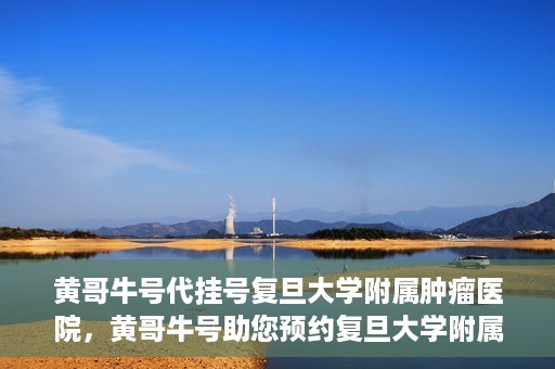 黄哥牛号代挂号复旦大学附属肿瘤医院，黄哥牛号助您预约复旦大学附属肿瘤医院挂号服务