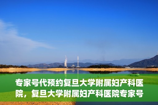 专家号代预约复旦大学附属妇产科医院，复旦大学附属妇产科医院专家号预约攻略解析