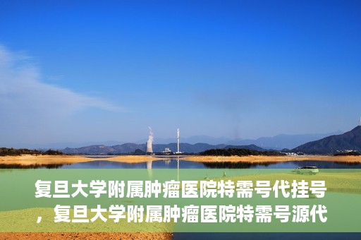 复旦大学附属肿瘤医院特需号代挂号，复旦大学附属肿瘤医院特需号源代挂号服务解析