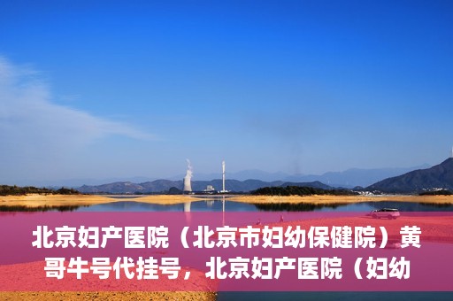 北京妇产医院（北京市妇幼保健院）黄哥牛号代挂号，北京妇产医院（妇幼保健院）黄哥牛号助您轻松预约挂号服务