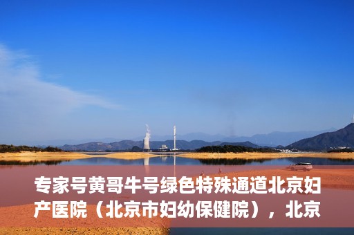 专家号黄哥牛号绿色特殊通道北京妇产医院（北京市妇幼保健院），北京妇产医院（市妇幼保健院）专家号黄哥牛号开启绿色特殊通道，助力健康北京行
