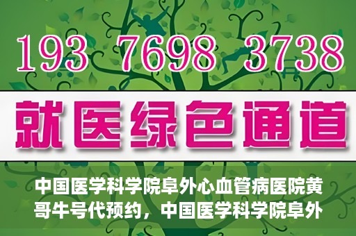 中国医学科学院阜外心血管病医院黄哥牛号代预约，中国医学科学院阜外心血管病医院黄哥牛号预约服务启动