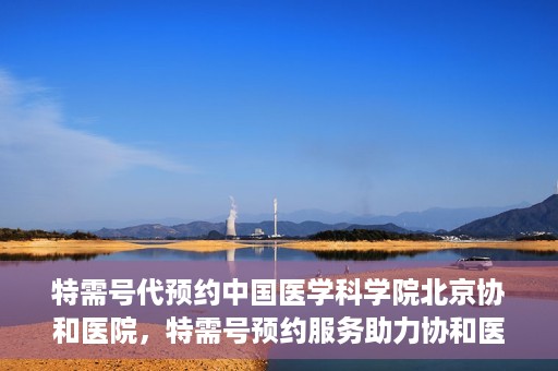 特需号代预约中国医学科学院北京协和医院，特需号预约服务助力协和医院的医疗革新之路
