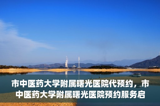 市中医药大学附属曙光医院代预约，市中医药大学附属曙光医院预约服务启动，便捷就医新体验