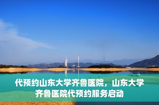 代预约山东大学齐鲁医院，山东大学齐鲁医院代预约服务启动