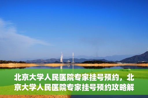 北京大学人民医院专家挂号预约，北京大学人民医院专家挂号预约攻略解析
