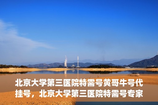 北京大学第三医院特需号黄哥牛号代挂号，北京大学第三医院特需号专家黄哥牛号预约挂号攻略
