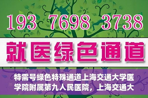 特需号绿色特殊通道上海交通大学医学院附属第九人民医院，上海交通大学医学院附属第九人民医院特需号绿色特殊通道服务介绍