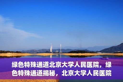 绿色特殊通道北京大学人民医院，绿色特殊通道揭秘，北京大学人民医院的健康守护之道