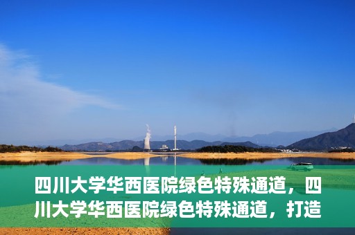 四川大学华西医院绿色特殊通道，四川大学华西医院绿色特殊通道，打造医疗服务的绿色通道新篇章