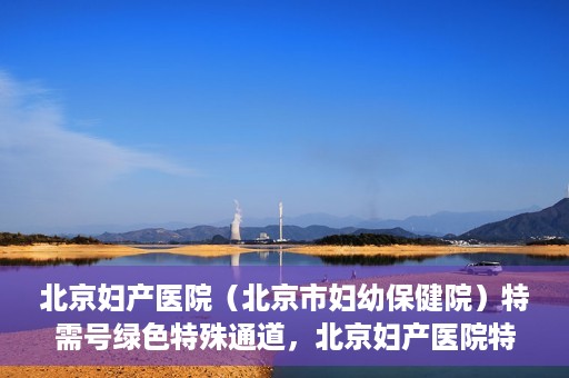 北京妇产医院（北京市妇幼保健院）特需号绿色特殊通道，北京妇产医院特需号绿色通道的温馨服务之道