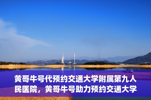 黄哥牛号代预约交通大学附属第九人民医院，黄哥牛号助力预约交通大学附属第九人民医院服务。