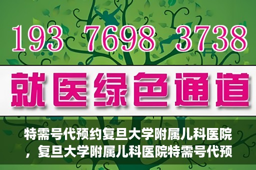 特需号代预约复旦大学附属儿科医院，复旦大学附属儿科医院特需号代预约服务详解