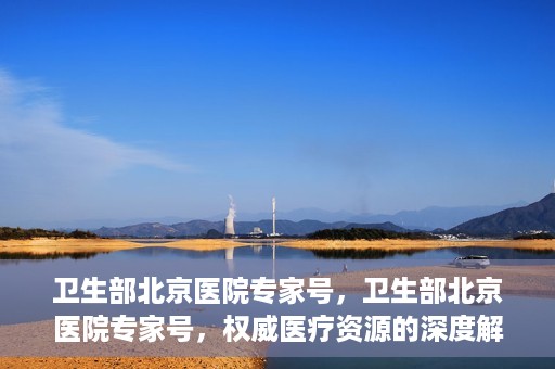 卫生部北京医院专家号，卫生部北京医院专家号，权威医疗资源的深度解读