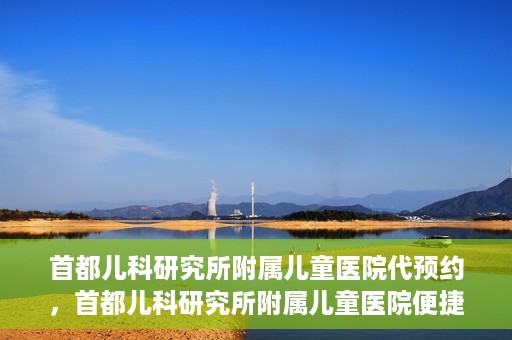 首都儿科研究所附属儿童医院代预约，首都儿科研究所附属儿童医院便捷代预约服务