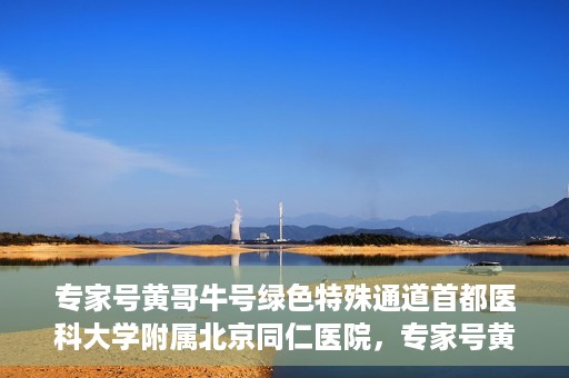 专家号黄哥牛号绿色特殊通道首都医科大学附属北京同仁医院，专家号黄哥牛号，北京同仁医院开辟绿色特殊通道助力患者就医体验提升