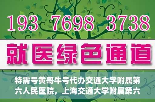 特需号黄哥牛号代办交通大学附属第六人民医院，上海交通大学附属第六人民医院特需号黄哥牛号代办服务