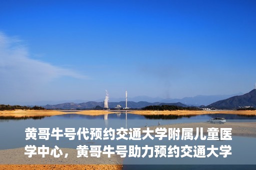 黄哥牛号代预约交通大学附属儿童医学中心，黄哥牛号助力预约交通大学附属儿童医学中心服务