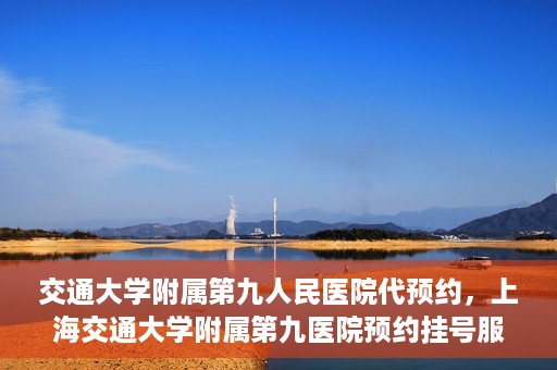 交通大学附属第九人民医院代预约，上海交通大学附属第九医院预约挂号服务指南