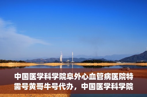 中国医学科学院阜外心血管病医院特需号黄哥牛号代办，中国医学科学院阜外心血管病医院特需号‘黄哥牛号’代办服务详解