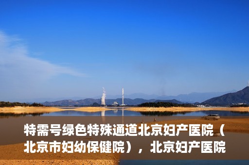 特需号绿色特殊通道北京妇产医院（北京市妇幼保健院），北京妇产医院特需号绿色特殊通道，为母婴健康保驾护航