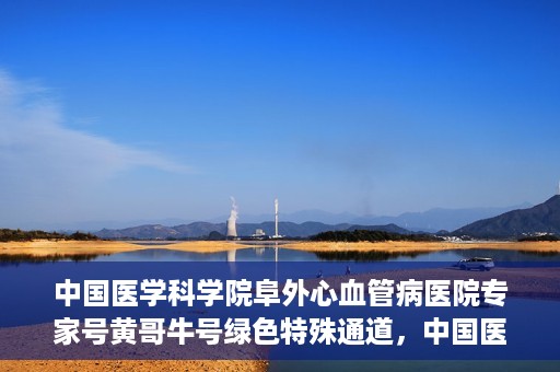 中国医学科学院阜外心血管病医院专家号黄哥牛号绿色特殊通道，中国医学科学院阜外心血管病医院专家号黄哥牛号，绿色特殊通道解析